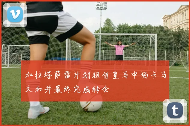 加拉塔萨雷计划租借皇马中场卡马文加并最终完成转会