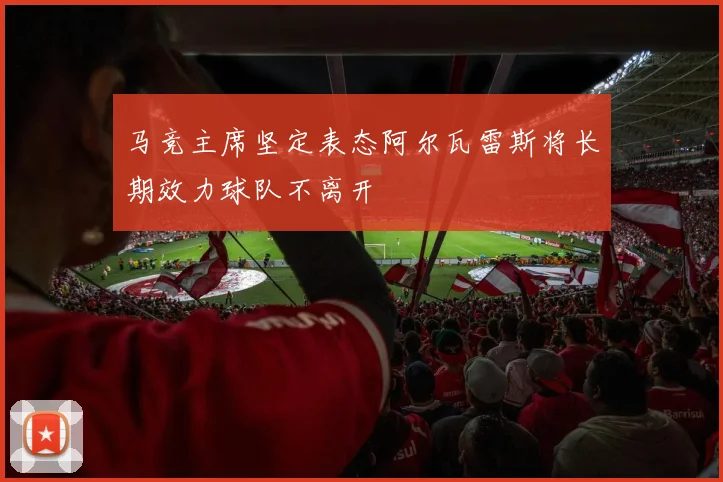 马竞主席坚定表态阿尔瓦雷斯将长期效力球队不离开
