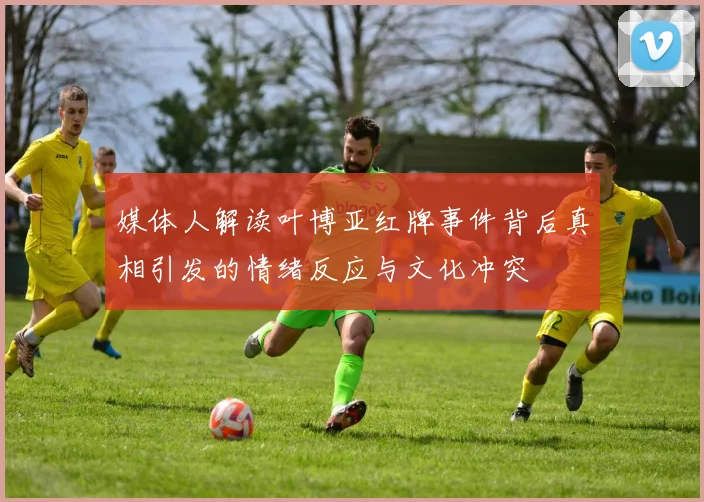 媒体人解读叶博亚红牌事件背后真相引发的情绪反应与文化冲突