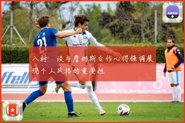 八村塁谈与詹姆斯合作心得强调展现个人风格的重要性