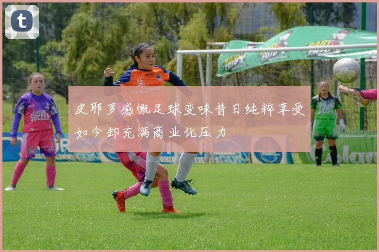 皮耶罗感慨足球变味昔日纯粹享受如今却充满商业化压力