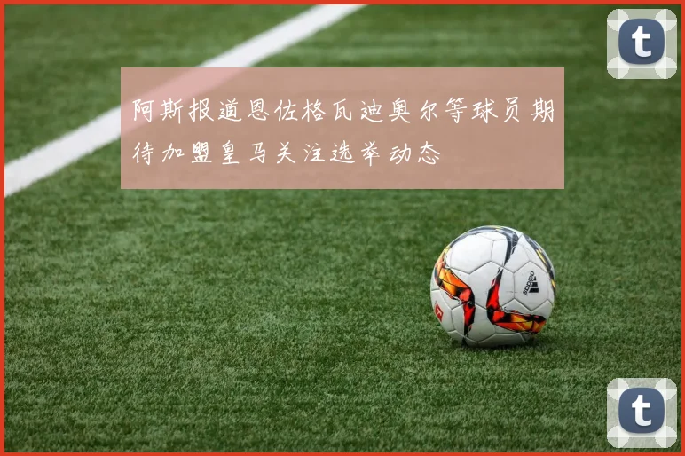 阿斯报道恩佐格瓦迪奥尔等球员期待加盟皇马关注选举动态