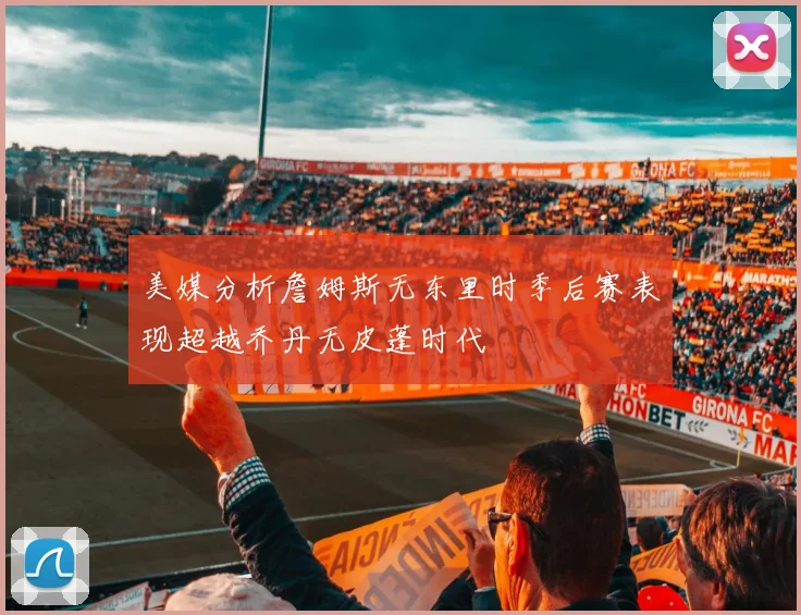 美媒分析詹姆斯无东里时季后赛表现超越乔丹无皮蓬时代