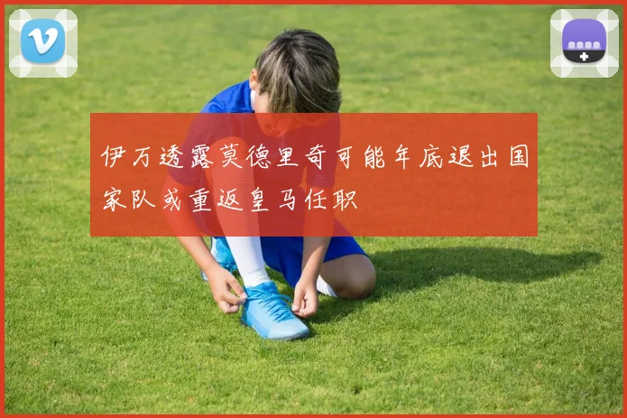 伊万透露莫德里奇可能年底退出国家队或重返皇马任职