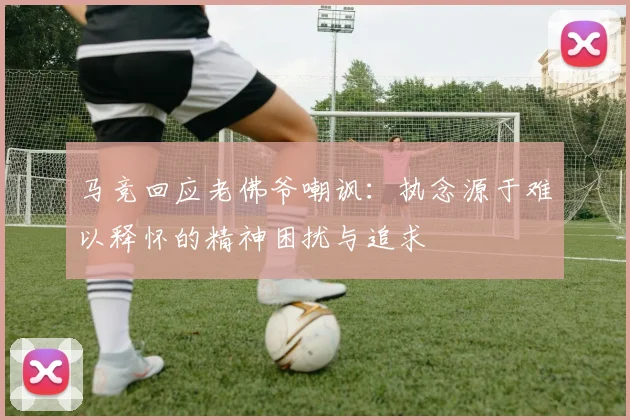 马竞回应老佛爷嘲讽：执念源于难以释怀的精神困扰与追求