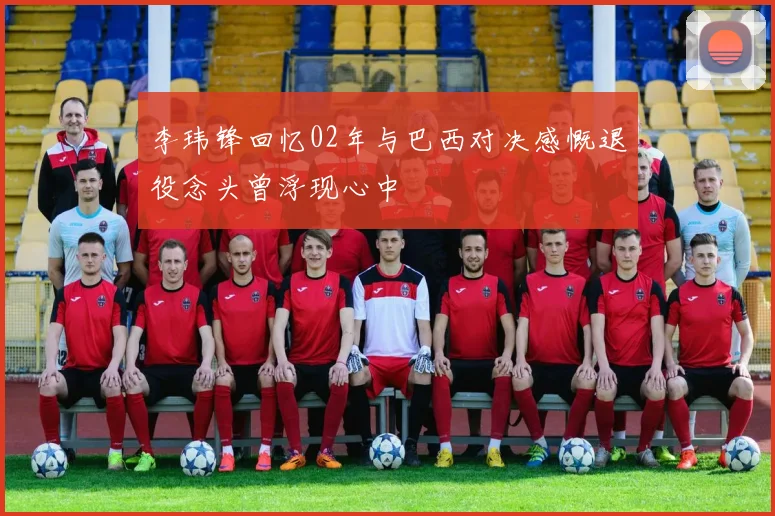 李玮锋回忆02年与巴西对决感慨退役念头曾浮现心中