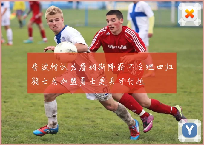香波特认为詹姆斯降薪不合理回归骑士或加盟勇士更具可行性