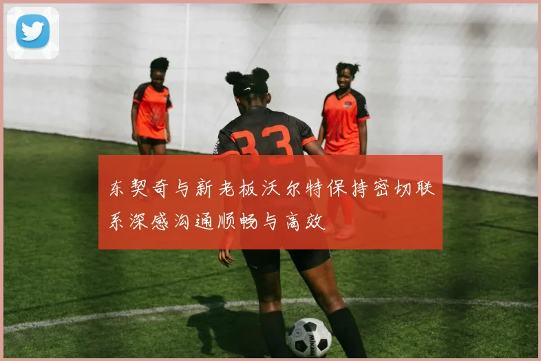 东契奇与新老板沃尔特保持密切联系深感沟通顺畅与高效