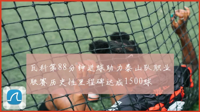 瓦科第88分钟进球助力泰山队职业联赛历史性里程碑达成1500球